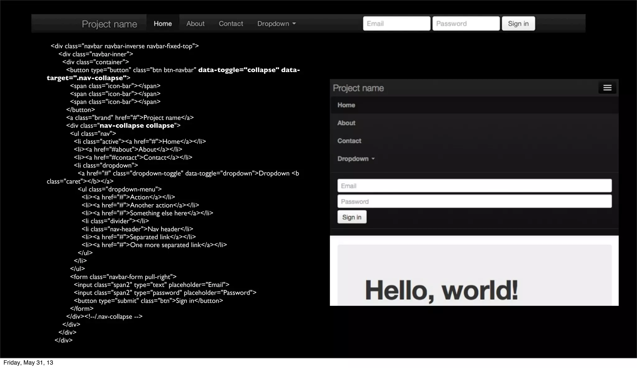 <div class="navbar navbar-inverse navbar-ﬁxed-top">
<div class="navbar-inner">
<div class="container">
<button type="button" class="btn btn-navbar" data-toggle="collapse" data-
target=".nav-collapse">
<span class="icon-bar"></span>
<span class="icon-bar"></span>
<span class="icon-bar"></span>
</button>
<a class="brand" href="#">Project name</a>
<div class="nav-collapse collapse">
<ul class="nav">
<li class="active"><a href="#">Home</a></li>
<li><a href="#about">About</a></li>
<li><a href="#contact">Contact</a></li>
<li class="dropdown">
<a href="#" class="dropdown-toggle" data-toggle="dropdown">Dropdown <b
class="caret"></b></a>
<ul class="dropdown-menu">
<li><a href="#">Action</a></li>
<li><a href="#">Another action</a></li>
<li><a href="#">Something else here</a></li>
<li class="divider"></li>
<li class="nav-header">Nav header</li>
<li><a href="#">Separated link</a></li>
<li><a href="#">One more separated link</a></li>
</ul>
</li>
</ul>
<form class="navbar-form pull-right">
<input class="span2" type="text" placeholder="Email">
<input class="span2" type="password" placeholder="Password">
<button type="submit" class="btn">Sign in</button>
</form>
</div><!--/.nav-collapse -->
</div>
</div>
</div>
Friday, May 31, 13
 