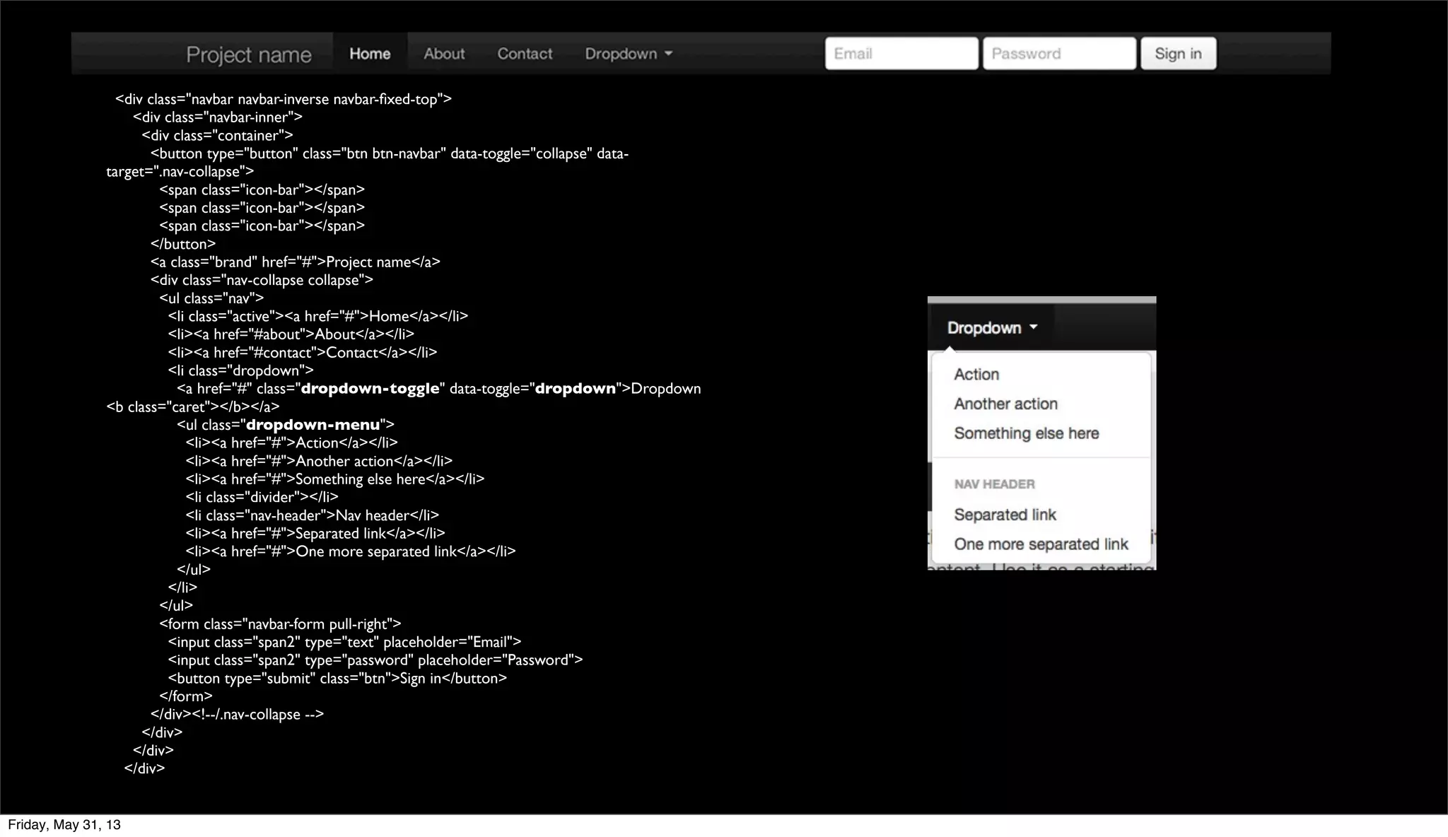 <div class="navbar navbar-inverse navbar-ﬁxed-top">
<div class="navbar-inner">
<div class="container">
<button type="button" class="btn btn-navbar" data-toggle="collapse" data-
target=".nav-collapse">
<span class="icon-bar"></span>
<span class="icon-bar"></span>
<span class="icon-bar"></span>
</button>
<a class="brand" href="#">Project name</a>
<div class="nav-collapse collapse">
<ul class="nav">
<li class="active"><a href="#">Home</a></li>
<li><a href="#about">About</a></li>
<li><a href="#contact">Contact</a></li>
<li class="dropdown">
<a href="#" class="dropdown-toggle" data-toggle="dropdown">Dropdown
<b class="caret"></b></a>
<ul class="dropdown-menu">
<li><a href="#">Action</a></li>
<li><a href="#">Another action</a></li>
<li><a href="#">Something else here</a></li>
<li class="divider"></li>
<li class="nav-header">Nav header</li>
<li><a href="#">Separated link</a></li>
<li><a href="#">One more separated link</a></li>
</ul>
</li>
</ul>
<form class="navbar-form pull-right">
<input class="span2" type="text" placeholder="Email">
<input class="span2" type="password" placeholder="Password">
<button type="submit" class="btn">Sign in</button>
</form>
</div><!--/.nav-collapse -->
</div>
</div>
</div>
Friday, May 31, 13
 