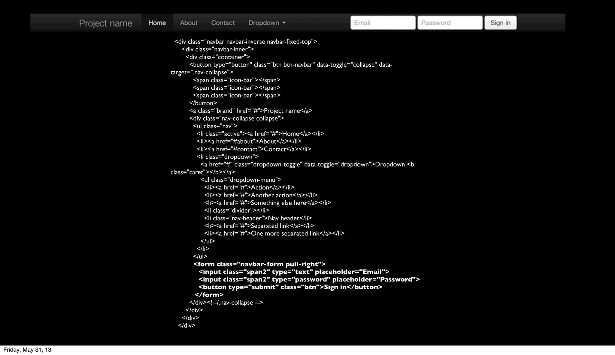<div class="navbar navbar-inverse navbar-ﬁxed-top">
<div class="navbar-inner">
<div class="container">
<button type="button" class="btn btn-navbar" data-toggle="collapse" data-
target=".nav-collapse">
<span class="icon-bar"></span>
<span class="icon-bar"></span>
<span class="icon-bar"></span>
</button>
<a class="brand" href="#">Project name</a>
<div class="nav-collapse collapse">
<ul class="nav">
<li class="active"><a href="#">Home</a></li>
<li><a href="#about">About</a></li>
<li><a href="#contact">Contact</a></li>
<li class="dropdown">
<a href="#" class="dropdown-toggle" data-toggle="dropdown">Dropdown <b
class="caret"></b></a>
<ul class="dropdown-menu">
<li><a href="#">Action</a></li>
<li><a href="#">Another action</a></li>
<li><a href="#">Something else here</a></li>
<li class="divider"></li>
<li class="nav-header">Nav header</li>
<li><a href="#">Separated link</a></li>
<li><a href="#">One more separated link</a></li>
</ul>
</li>
</ul>
<form class="navbar-form pull-right">
<input class="span2" type="text" placeholder="Email">
<input class="span2" type="password" placeholder="Password">
<button type="submit" class="btn">Sign in</button>
</form>
</div><!--/.nav-collapse -->
</div>
</div>
</div>
Friday, May 31, 13
 
