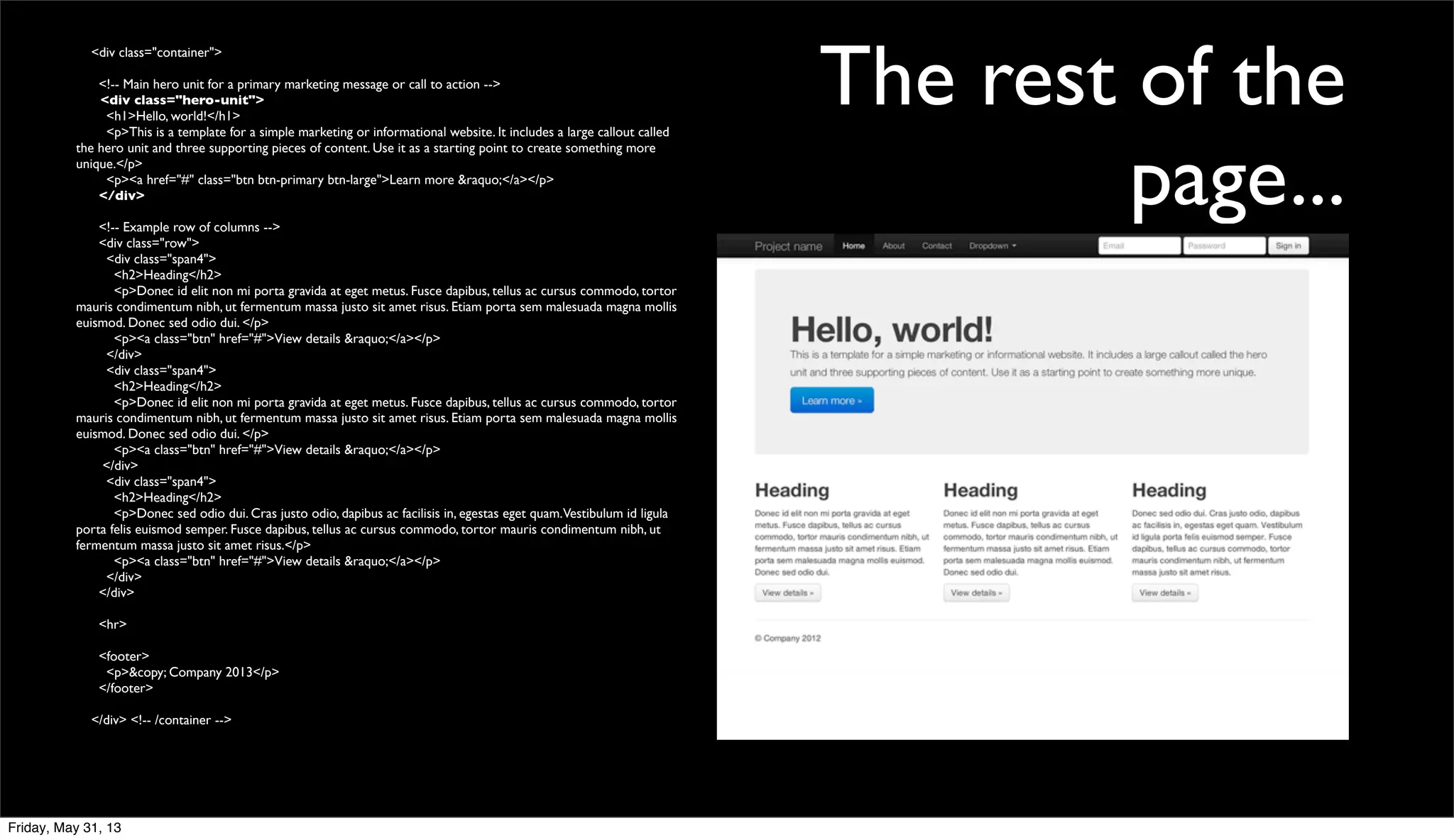 The rest of the
page...
<div class="container">
<!-- Main hero unit for a primary marketing message or call to action -->
<div class="hero-unit">
<h1>Hello, world!</h1>
<p>This is a template for a simple marketing or informational website. It includes a large callout called
the hero unit and three supporting pieces of content. Use it as a starting point to create something more
unique.</p>
<p><a href="#" class="btn btn-primary btn-large">Learn more &raquo;</a></p>
</div>
<!-- Example row of columns -->
<div class="row">
<div class="span4">
<h2>Heading</h2>
<p>Donec id elit non mi porta gravida at eget metus. Fusce dapibus, tellus ac cursus commodo, tortor
mauris condimentum nibh, ut fermentum massa justo sit amet risus. Etiam porta sem malesuada magna mollis
euismod. Donec sed odio dui. </p>
<p><a class="btn" href="#">View details &raquo;</a></p>
</div>
<div class="span4">
<h2>Heading</h2>
<p>Donec id elit non mi porta gravida at eget metus. Fusce dapibus, tellus ac cursus commodo, tortor
mauris condimentum nibh, ut fermentum massa justo sit amet risus. Etiam porta sem malesuada magna mollis
euismod. Donec sed odio dui. </p>
<p><a class="btn" href="#">View details &raquo;</a></p>
</div>
<div class="span4">
<h2>Heading</h2>
<p>Donec sed odio dui. Cras justo odio, dapibus ac facilisis in, egestas eget quam.Vestibulum id ligula
porta felis euismod semper. Fusce dapibus, tellus ac cursus commodo, tortor mauris condimentum nibh, ut
fermentum massa justo sit amet risus.</p>
<p><a class="btn" href="#">View details &raquo;</a></p>
</div>
</div>
<hr>
<footer>
<p>&copy; Company 2013</p>
</footer>
</div> <!-- /container -->
Friday, May 31, 13
 