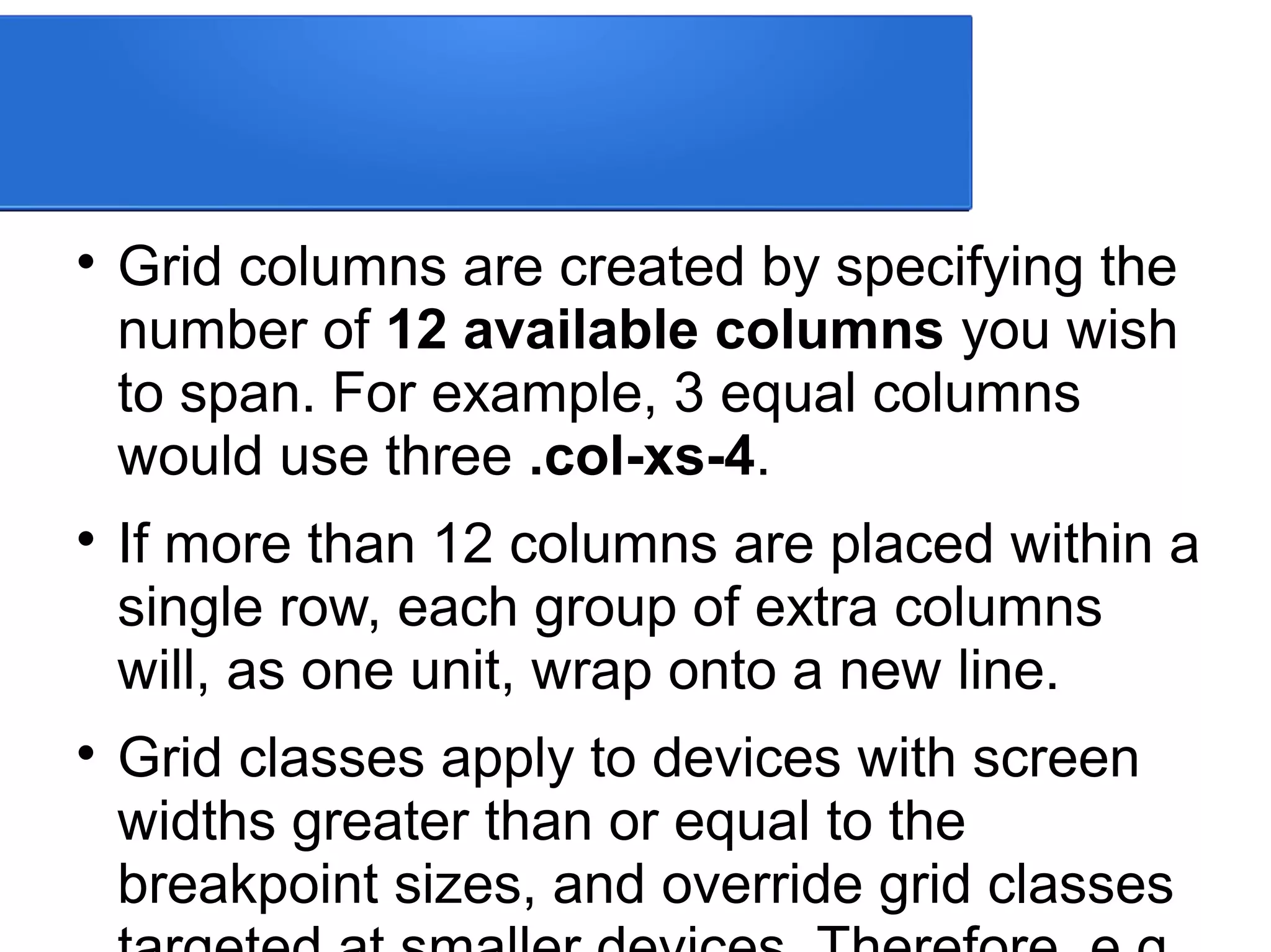 
Grid columns are created by specifying the
number of 12 available columns you wish
to span. For example, 3 equal columns
would use three .col-xs-4.

If more than 12 columns are placed within a
single row, each group of extra columns
will, as one unit, wrap onto a new line.

Grid classes apply to devices with screen
widths greater than or equal to the
breakpoint sizes, and override grid classes
 