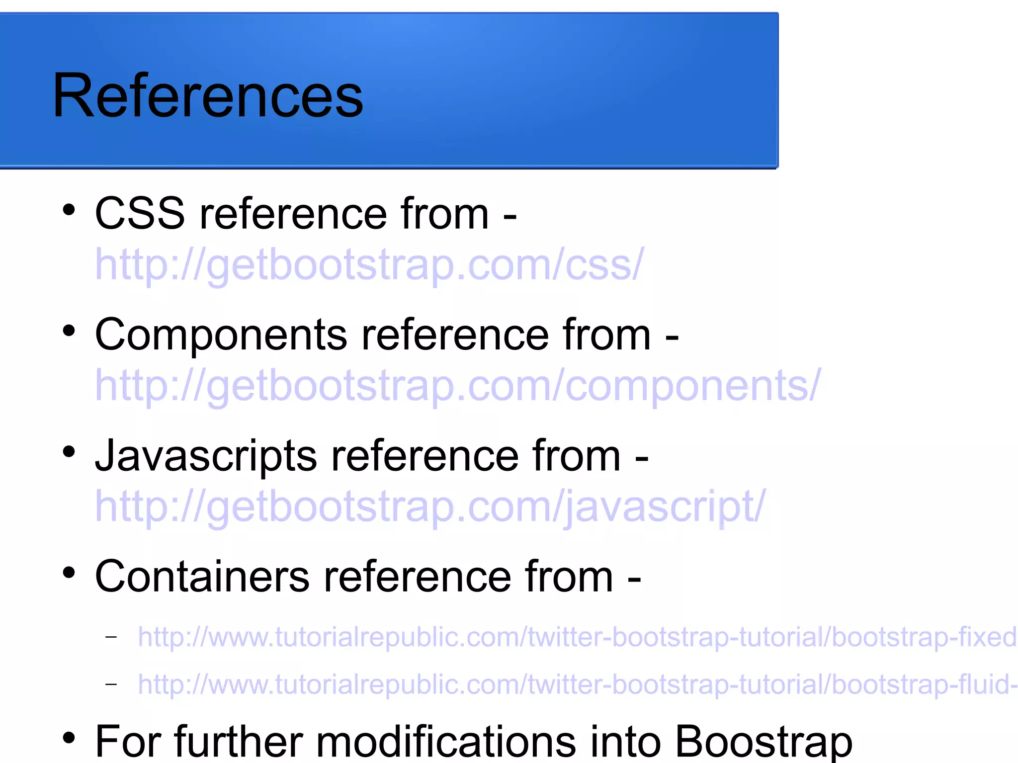 References

CSS reference from -
http://getbootstrap.com/css/

Components reference from -
http://getbootstrap.com/components/

Javascripts reference from -
http://getbootstrap.com/javascript/

Containers reference from -
− http://www.tutorialrepublic.com/twitter-bootstrap-tutorial/bootstrap-fixed-
− http://www.tutorialrepublic.com/twitter-bootstrap-tutorial/bootstrap-fluid-

For further modifications into Boostrap
 