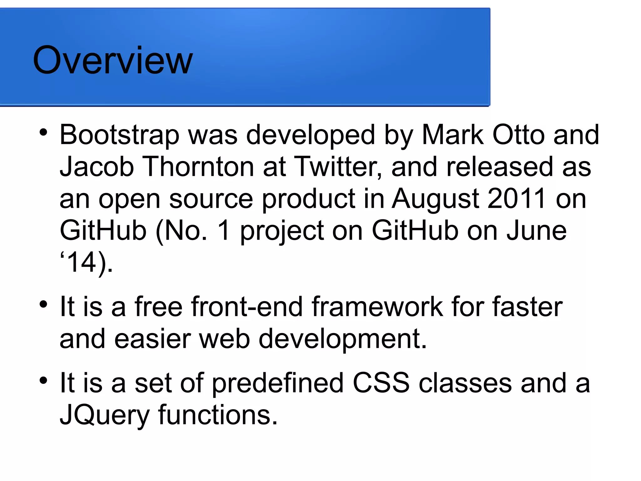 Overview

Bootstrap was developed by Mark Otto and
Jacob Thornton at Twitter, and released as
an open source product in August 2011 on
GitHub (No. 1 project on GitHub on June
‘14).

It is a free front-end framework for faster
and easier web development.

It is a set of predefined CSS classes and a
JQuery functions.
 