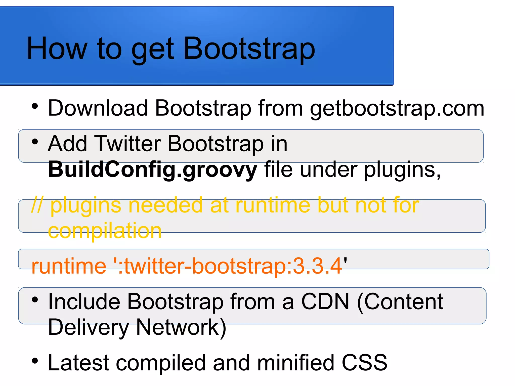 How to get Bootstrap

Download Bootstrap from getbootstrap.com

Add Twitter Bootstrap in
BuildConfig.groovy file under plugins,
// plugins needed at runtime but not for
compilation
runtime ':twitter-bootstrap:3.3.4'

Include Bootstrap from a CDN (Content
Delivery Network)

Latest compiled and minified CSS
 