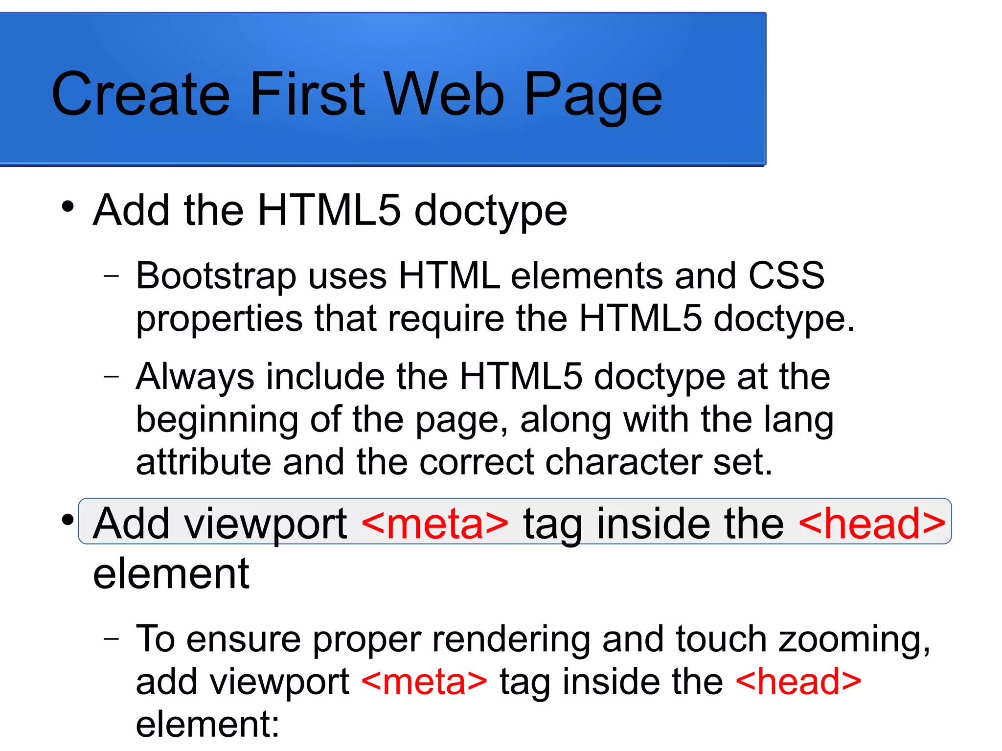 Create First Web Page

Add the HTML5 doctype
− Bootstrap uses HTML elements and CSS
properties that require the HTML5 doctype.
− Always include the HTML5 doctype at the
beginning of the page, along with the lang
attribute and the correct character set.

Add viewport <meta> tag inside the <head>
element
− To ensure proper rendering and touch zooming,
add viewport <meta> tag inside the <head>
element:
 