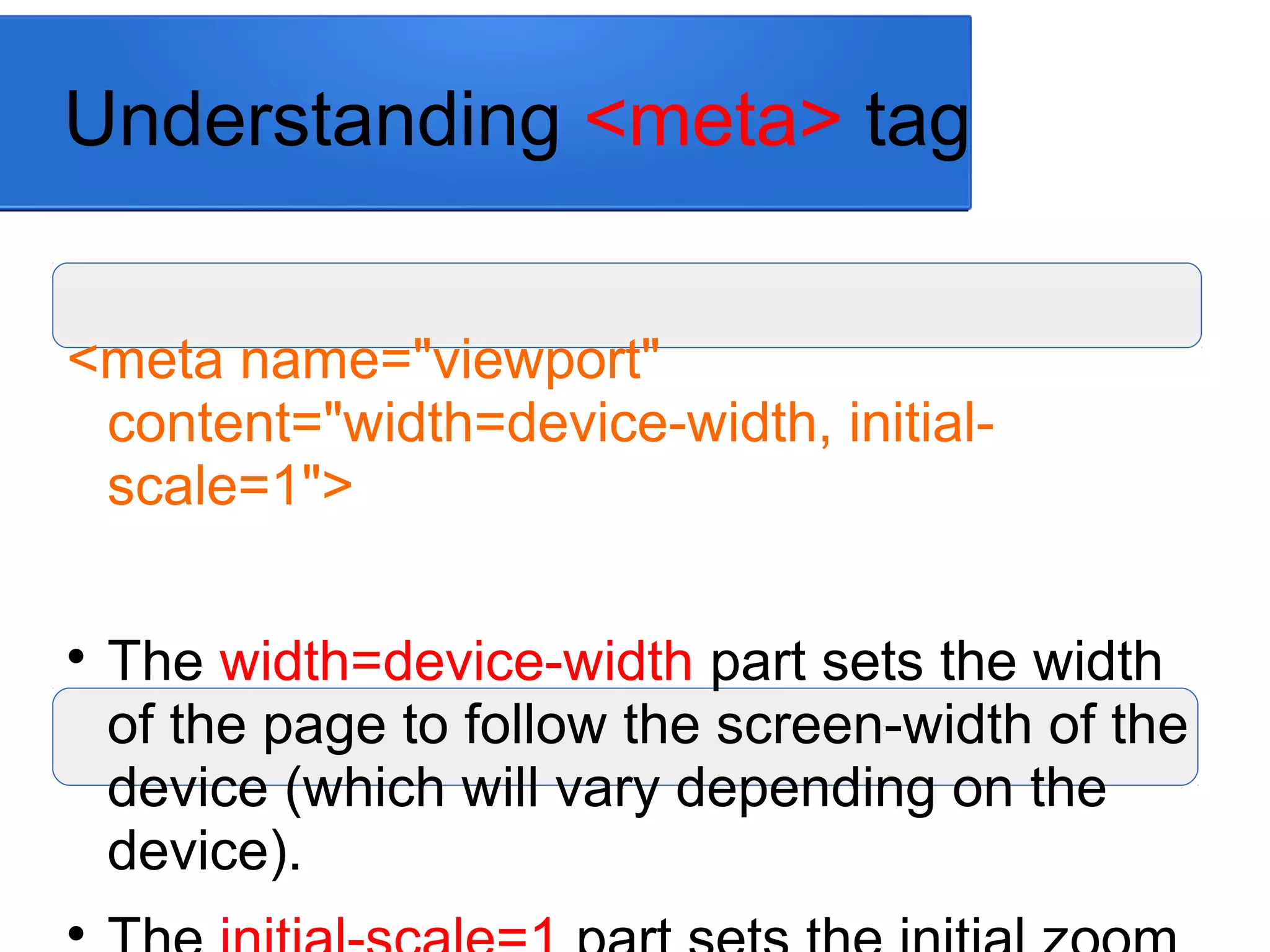 Understanding <meta> tag
<meta name="viewport"
content="width=device-width, initial-
scale=1">

The width=device-width part sets the width
of the page to follow the screen-width of the
device (which will vary depending on the
device).

 