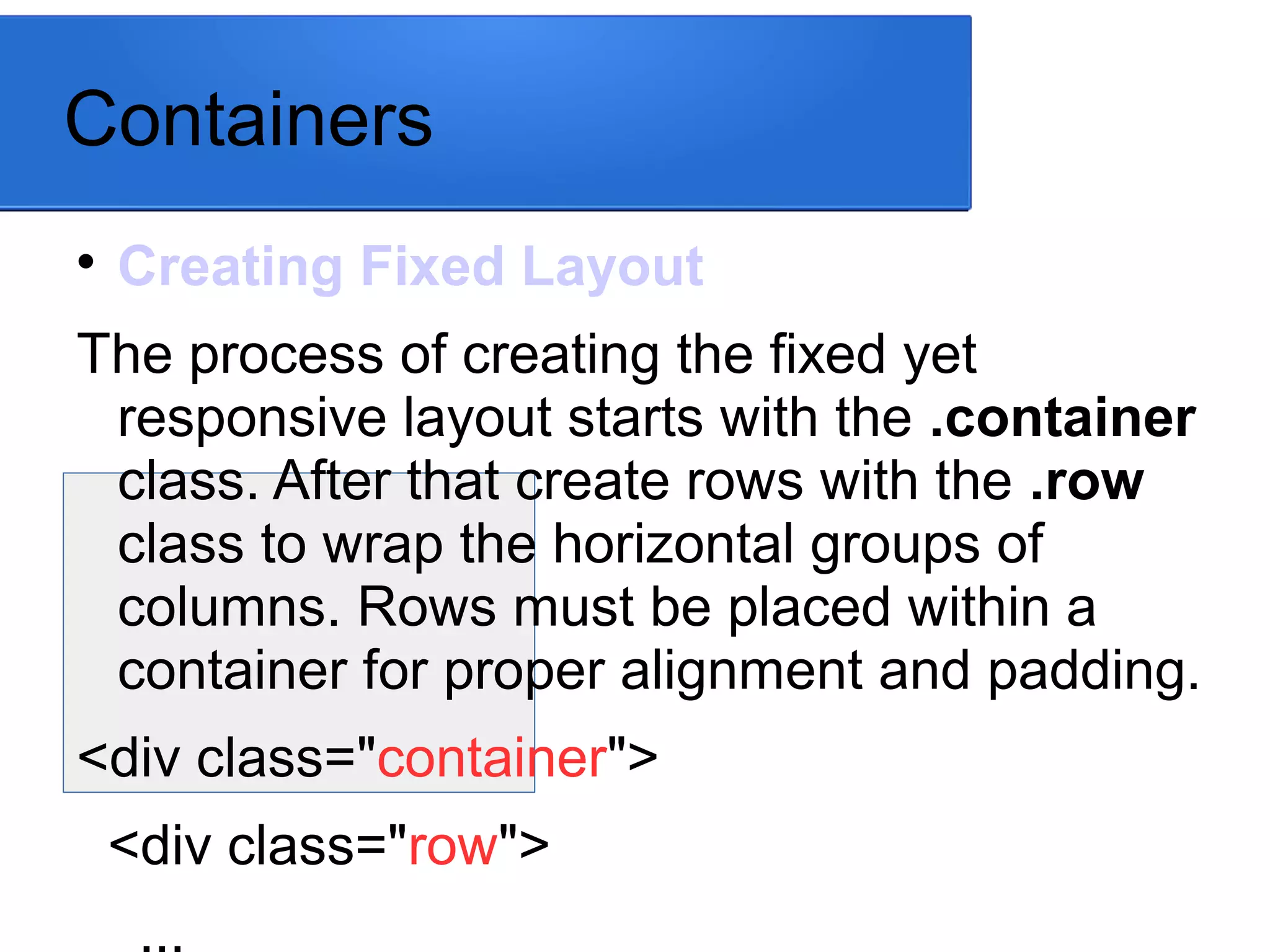 Containers

Creating Fixed Layout
The process of creating the fixed yet
responsive layout starts with the .container
class. After that create rows with the .row
class to wrap the horizontal groups of
columns. Rows must be placed within a
container for proper alignment and padding.
<div class="container">
<div class="row">
...
 