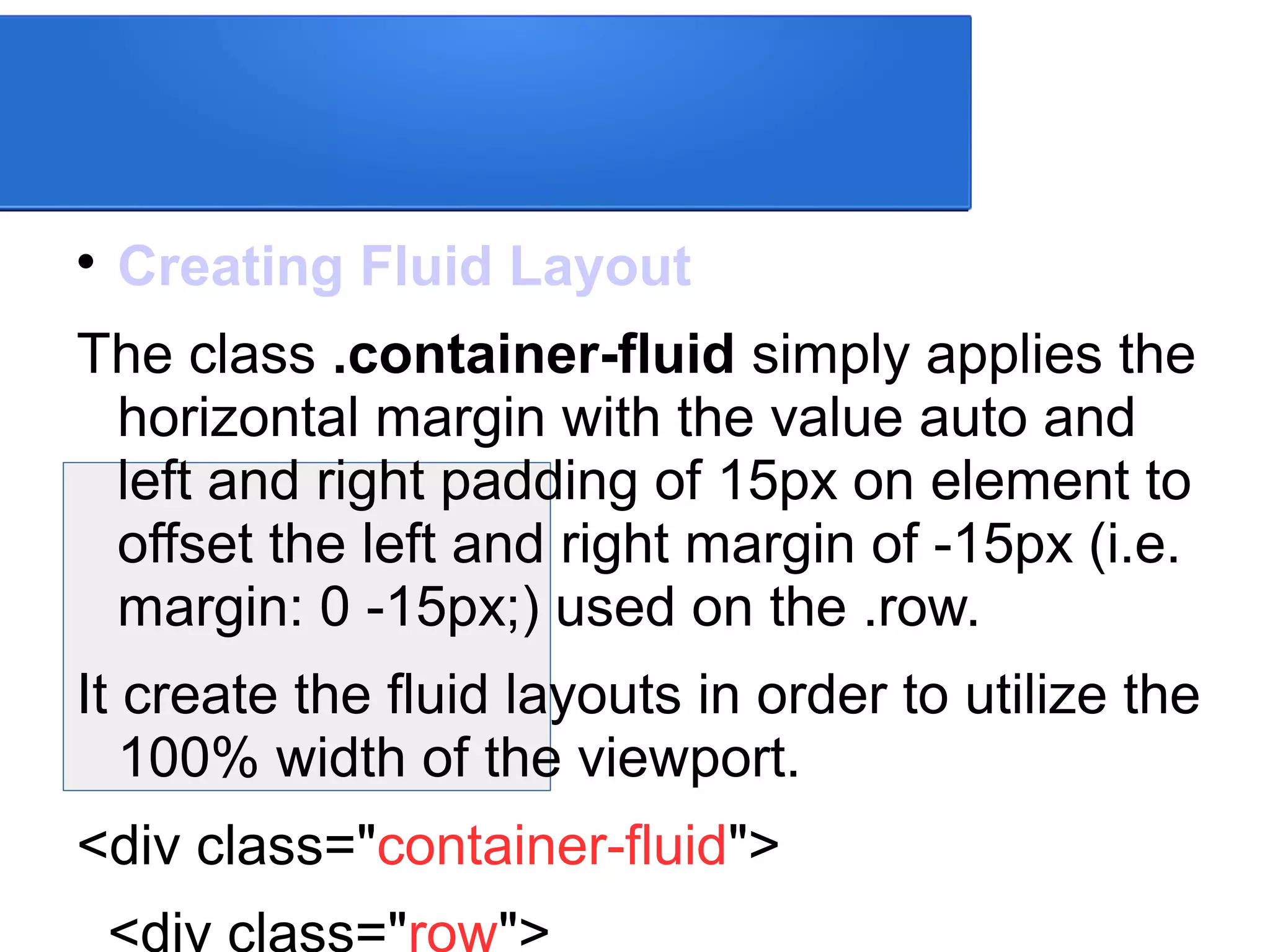 
Creating Fluid Layout
The class .container-fluid simply applies the
horizontal margin with the value auto and
left and right padding of 15px on element to
offset the left and right margin of -15px (i.e.
margin: 0 -15px;) used on the .row.
It create the fluid layouts in order to utilize the
100% width of the viewport.
<div class="container-fluid">
<div class="row">
 