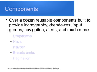Components

Over a dozen reusable components built to
provide iconography, dropdowns, input
groups, navigation, alerts, and much more.
− Dropdowns
− Navs
− Navbar
− Breadcrumbs
− Pagination
*click on the Components & types of components to open a reference webpage.
 