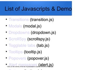 List of Javascripts & Demo

Transitions (transition.js)

Modals (modal.js)

Dropdowns (dropdown.js)

ScrollSpy (scrollspy.js)

Togglable tabs (tab.js)

Tooltips (tooltip.js)

Popovers (popover.js)

Alert messages (alert.js)*click on the names of the list of javascripts to open a reference webpage.
 
