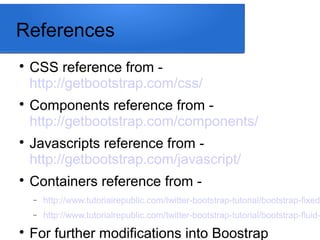 References

CSS reference from -
http://getbootstrap.com/css/

Components reference from -
http://getbootstrap.com/components/

Javascripts reference from -
http://getbootstrap.com/javascript/

Containers reference from -
− http://www.tutorialrepublic.com/twitter-bootstrap-tutorial/bootstrap-fixed-
− http://www.tutorialrepublic.com/twitter-bootstrap-tutorial/bootstrap-fluid-

For further modifications into Boostrap
 