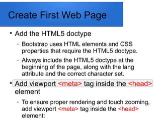 Create First Web Page

Add the HTML5 doctype
− Bootstrap uses HTML elements and CSS
properties that require the HTML5 doctype.
− Always include the HTML5 doctype at the
beginning of the page, along with the lang
attribute and the correct character set.

Add viewport <meta> tag inside the <head>
element
− To ensure proper rendering and touch zooming,
add viewport <meta> tag inside the <head>
element:
 