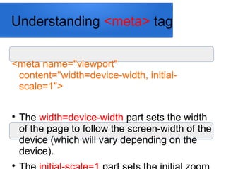 Understanding <meta> tag
<meta name="viewport"
content="width=device-width, initial-
scale=1">

The width=device-width part sets the width
of the page to follow the screen-width of the
device (which will vary depending on the
device).

 
