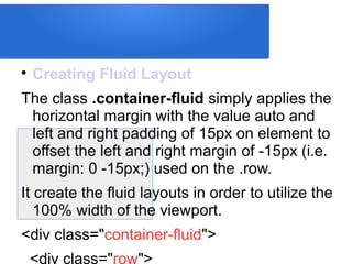 
Creating Fluid Layout
The class .container-fluid simply applies the
horizontal margin with the value auto and
left and right padding of 15px on element to
offset the left and right margin of -15px (i.e.
margin: 0 -15px;) used on the .row.
It create the fluid layouts in order to utilize the
100% width of the viewport.
<div class="container-fluid">
<div class="row">
 