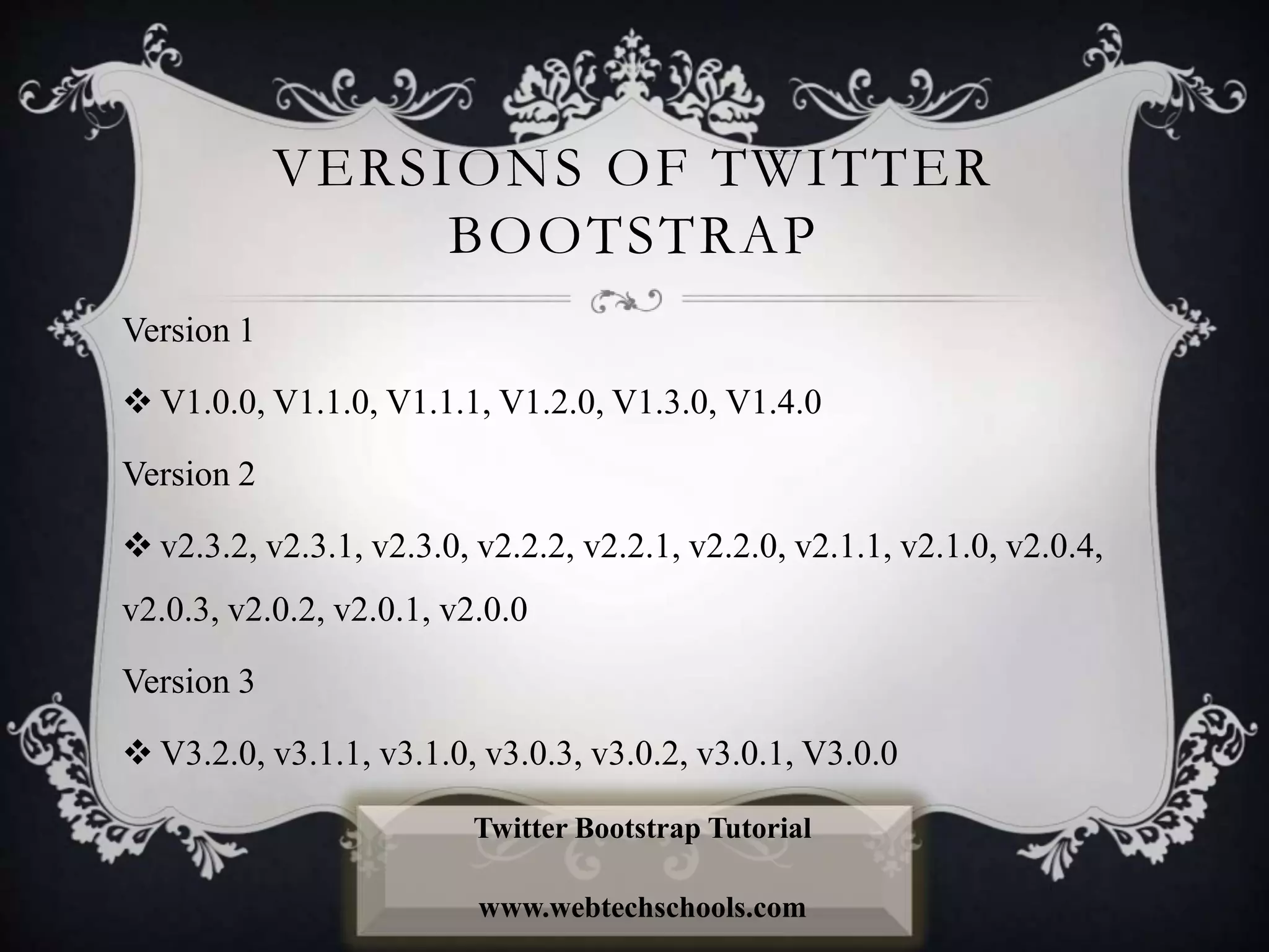VERSIONS OF TWITTER
BOOTSTRAP
Version 1
 V1.0.0, V1.1.0, V1.1.1, V1.2.0, V1.3.0, V1.4.0
Version 2
 v2.3.2, v2.3.1, v2.3.0, v2.2.2, v2.2.1, v2.2.0, v2.1.1, v2.1.0, v2.0.4,
v2.0.3, v2.0.2, v2.0.1, v2.0.0
Version 3
 V3.2.0, v3.1.1, v3.1.0, v3.0.3, v3.0.2, v3.0.1, V3.0.0
Twitter Bootstrap Tutorial
www.webtechschools.com
 