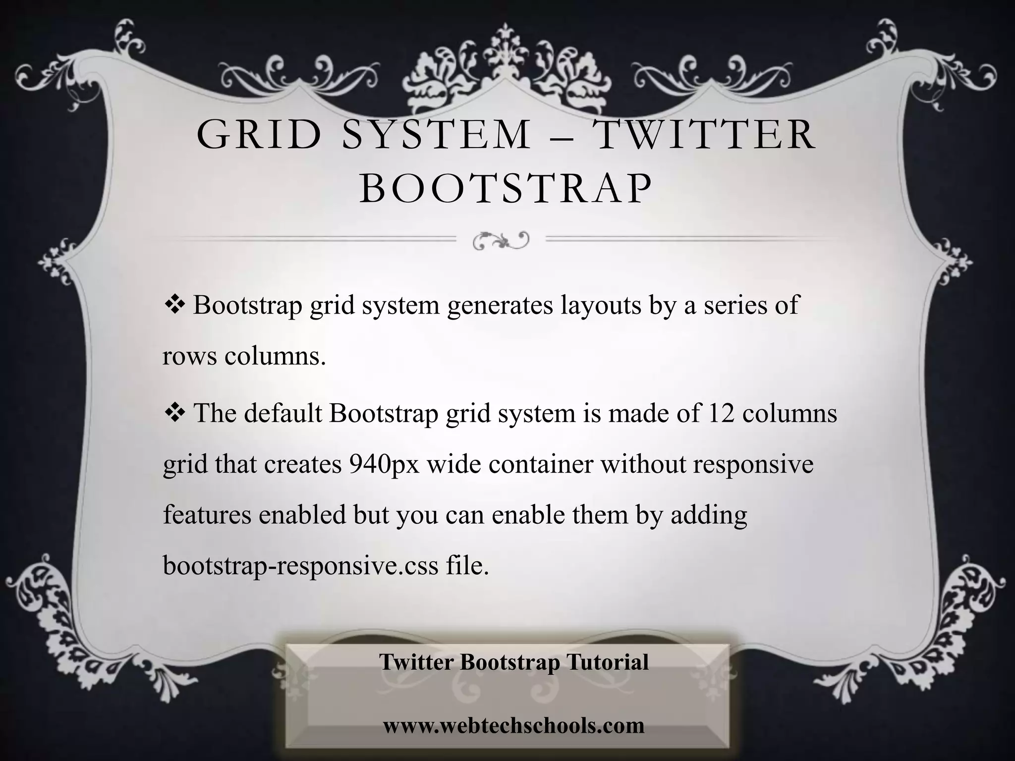 GRID SYSTEM – TWITTER
BOOTSTRAP
 Bootstrap grid system generates layouts by a series of
rows columns.
 The default Bootstrap grid system is made of 12 columns
grid that creates 940px wide container without responsive
features enabled but you can enable them by adding
bootstrap-responsive.css file.
Twitter Bootstrap Tutorial
www.webtechschools.com
 