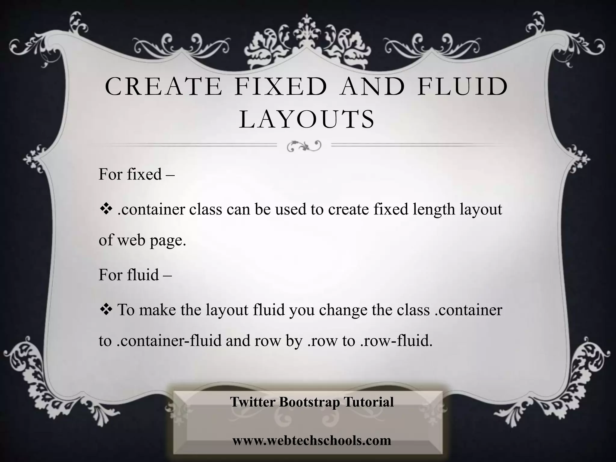 CREATE FIXED AND FLUID
LAYOUTS
For fixed –
 .container class can be used to create fixed length layout
of web page.
For fluid –
 To make the layout fluid you change the class .container
to .container-fluid and row by .row to .row-fluid.
Twitter Bootstrap Tutorial
www.webtechschools.com
 