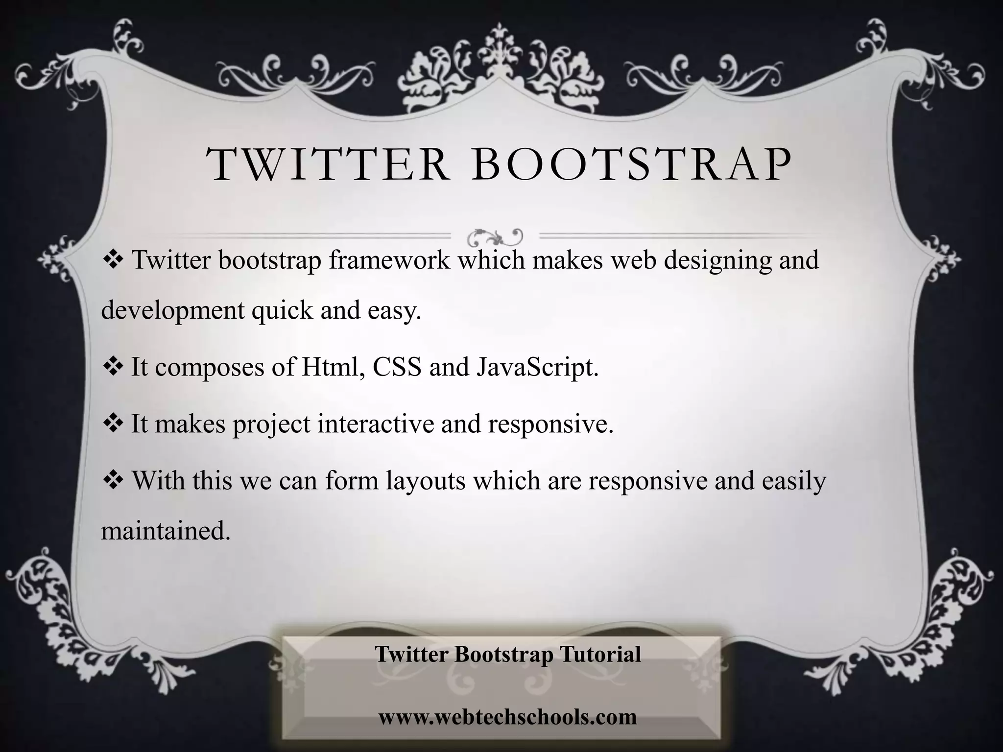 TWITTER BOOTSTRAP
 Twitter bootstrap framework which makes web designing and
development quick and easy.
 It composes of Html, CSS and JavaScript.
 It makes project interactive and responsive.
 With this we can form layouts which are responsive and easily
maintained.
Twitter Bootstrap Tutorial
www.webtechschools.com
 