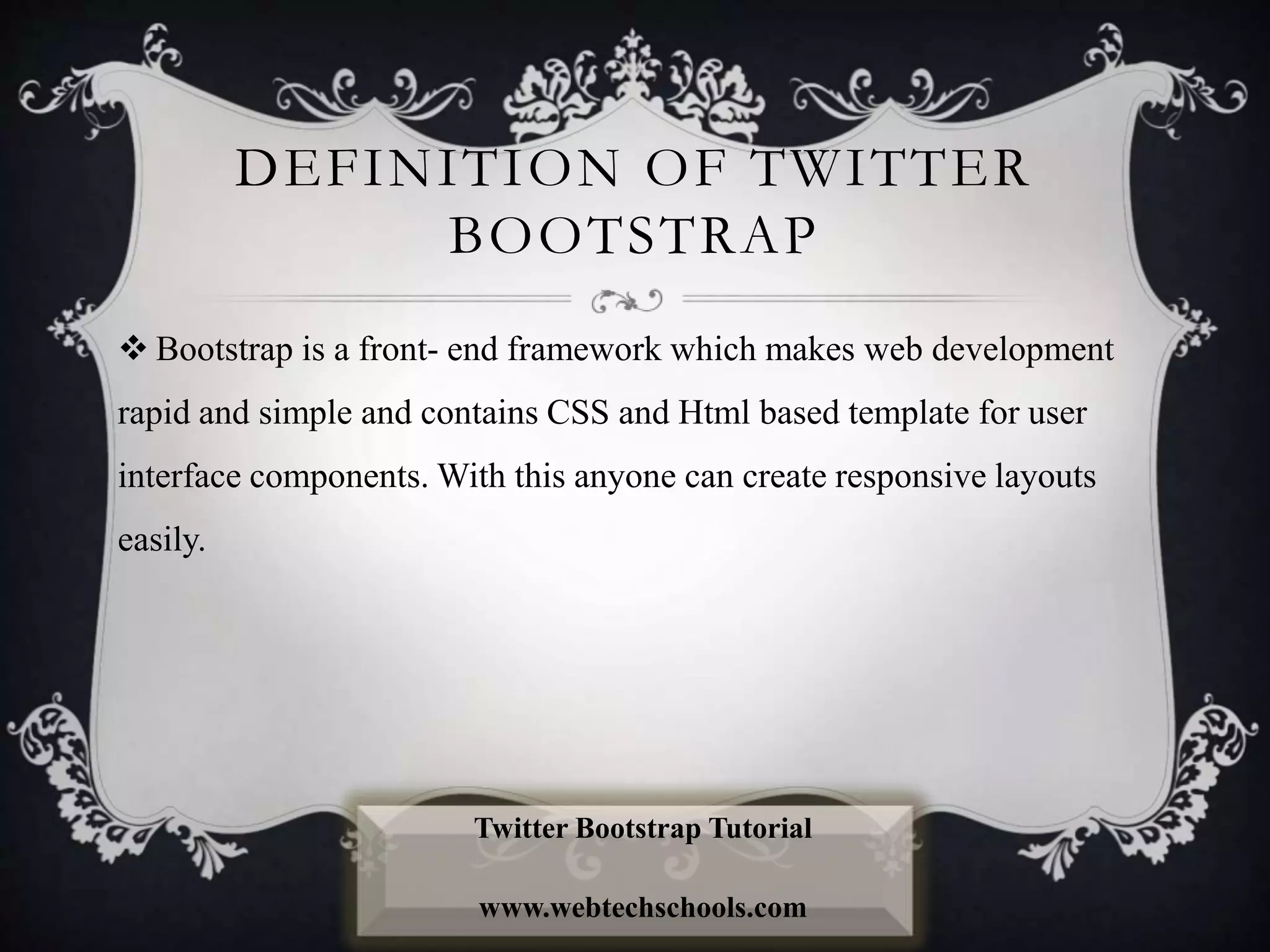 DEFINITION OF TWITTER
BOOTSTRAP
 Bootstrap is a front- end framework which makes web development
rapid and simple and contains CSS and Html based template for user
interface components. With this anyone can create responsive layouts
easily.
Twitter Bootstrap Tutorial
www.webtechschools.com
 