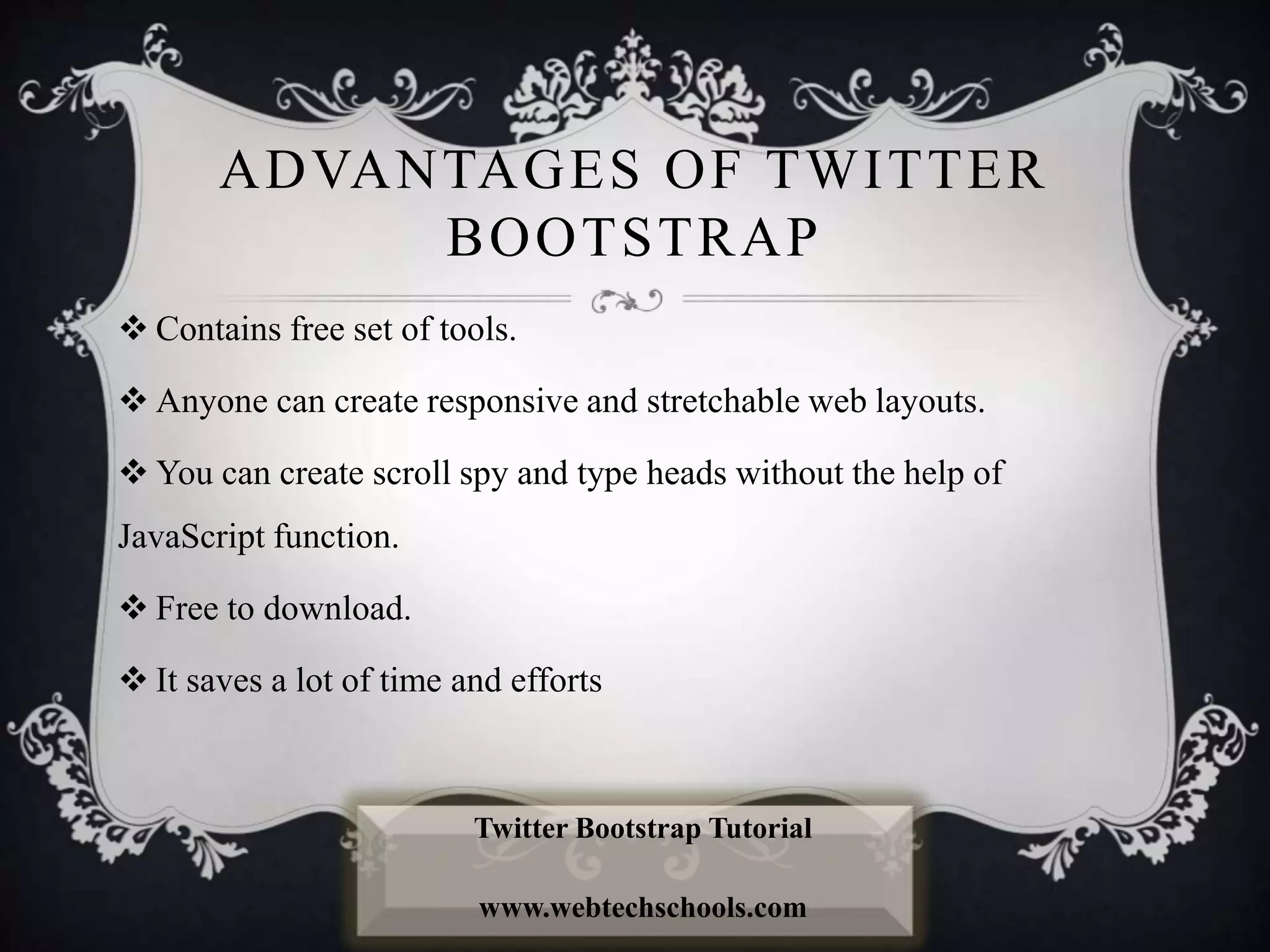 ADVANTAGES OF TWITTER
BOOTSTRAP
 Contains free set of tools.
 Anyone can create responsive and stretchable web layouts.
 You can create scroll spy and type heads without the help of
JavaScript function.
 Free to download.
 It saves a lot of time and efforts
Twitter Bootstrap Tutorial
www.webtechschools.com
 