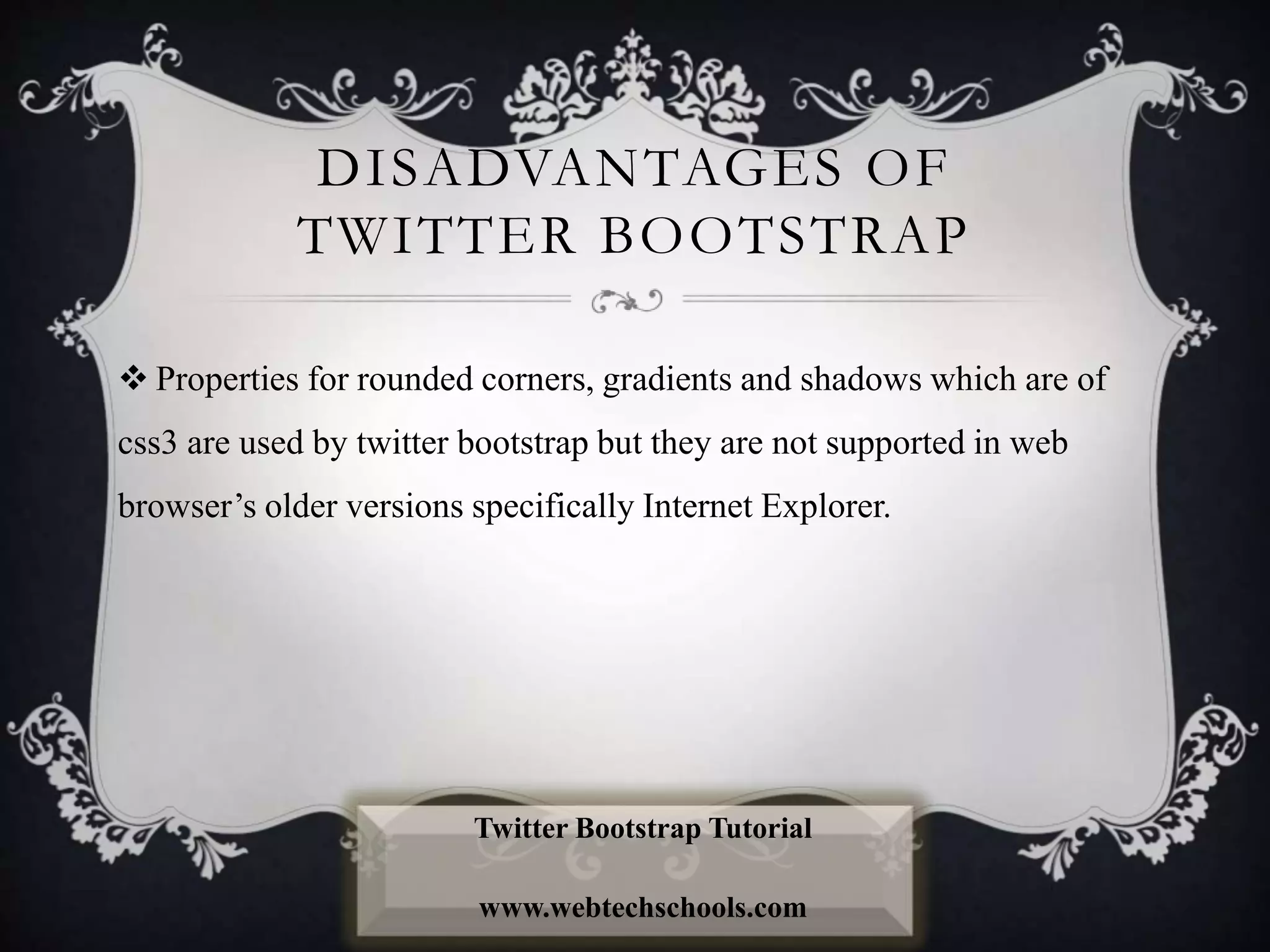 DISADVANTAGES OF
TWITTER BOOTSTRAP
 Properties for rounded corners, gradients and shadows which are of
css3 are used by twitter bootstrap but they are not supported in web
browser’s older versions specifically Internet Explorer.
Twitter Bootstrap Tutorial
www.webtechschools.com
 