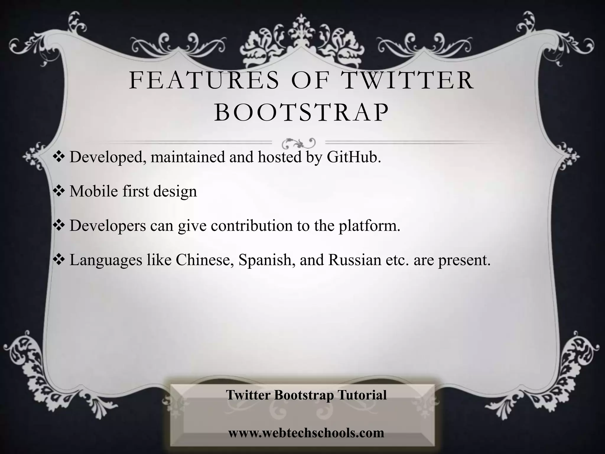 FEATURES OF TWITTER
BOOTSTRAP
 Developed, maintained and hosted by GitHub.
 Mobile first design
 Developers can give contribution to the platform.
 Languages like Chinese, Spanish, and Russian etc. are present.
Twitter Bootstrap Tutorial
www.webtechschools.com
 