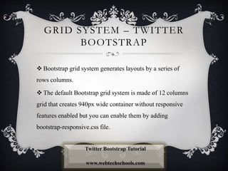 GRID SYSTEM – TWITTER
BOOTSTRAP
 Bootstrap grid system generates layouts by a series of
rows columns.
 The default Bootstrap grid system is made of 12 columns
grid that creates 940px wide container without responsive
features enabled but you can enable them by adding
bootstrap-responsive.css file.
Twitter Bootstrap Tutorial
www.webtechschools.com
 