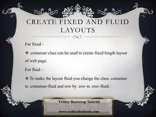 CREATE FIXED AND FLUID
LAYOUTS
For fixed –
 .container class can be used to create fixed length layout
of web page.
For fluid –
 To make the layout fluid you change the class .container
to .container-fluid and row by .row to .row-fluid.
Twitter Bootstrap Tutorial
www.webtechschools.com
 