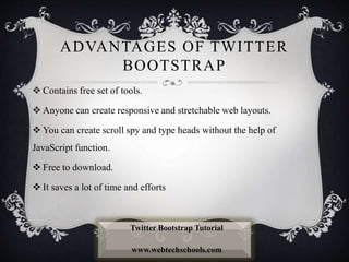 ADVANTAGES OF TWITTER
BOOTSTRAP
 Contains free set of tools.
 Anyone can create responsive and stretchable web layouts.
 You can create scroll spy and type heads without the help of
JavaScript function.
 Free to download.
 It saves a lot of time and efforts
Twitter Bootstrap Tutorial
www.webtechschools.com
 