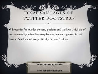DISADVANTAGES OF
TWITTER BOOTSTRAP
 Properties for rounded corners, gradients and shadows which are of
css3 are used by twitter bootstrap but they are not supported in web
browser’s older versions specifically Internet Explorer.
Twitter Bootstrap Tutorial
www.webtechschools.com
 