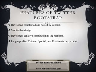 FEATURES OF TWITTER
BOOTSTRAP
 Developed, maintained and hosted by GitHub.
 Mobile first design
 Developers can give contribution to the platform.
 Languages like Chinese, Spanish, and Russian etc. are present.
Twitter Bootstrap Tutorial
www.webtechschools.com
 