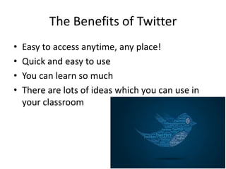 The Benefits of Twitter
• Easy to access anytime, any place!
• Quick and easy to use
• You can learn so much
• There are lots of ideas which you can use in
your classroom
 