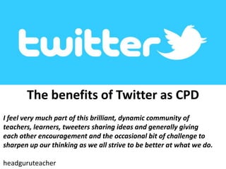 The benefits of Twitter as CPD
I feel very much part of this brilliant, dynamic community of
teachers, learners, tweeters sharing ideas and generally giving
each other encouragement and the occasional bit of challenge to
sharpen up our thinking as we all strive to be better at what we do.
headguruteacher
 