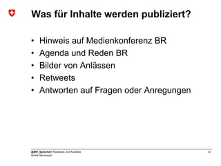 Was für Inhalte werden publiziert?

•    Hinweis auf Medienkonferenz BR
•    Agenda und Reden BR
•    Bilder von Anlässen
•    Retweets
•    Antworten auf Fragen oder Anregungen




@BR_Sprecher| Rückblick und Ausblick        12
André Simonazzi
 