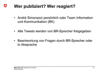 Wer publiziert? Wer reagiert?

• André Simonazzi persönlich oder Team Information
  und Kommunikation (BK)

• Alle Tweets werden von BR-Sprecher freigegeben

• Beantwortung von Fragen durch BR-Sprecher oder
  in Absprache




@BR_Sprecher| Rückblick und Ausblick                 13
André Simonazzi
 