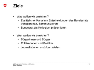 Ziele

• Was wollen wir erreichen?
  • Zusätzlicher Kanal um Entscheidungen des Bundesrats
    transparent zu kommunizieren
  • Bundesrat als Kollegium präsentieren

• Wen wollen wir erreichen?
  • Bürgerinnen und Bürger
  • Politikerinnen und Politiker
  • Journalistinnen und Journalisten




@BR_Sprecher| Rückblick und Ausblick                      4
André Simonazzi
 