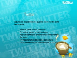 Twitter Algunas de las posibilidades que nos brinda Twitter como herramienta: Informar sobre nuevos productos  Comunicar ofertas y/o promociones Acercar información en tiempo real sobre eventos del sector Promocionar artículos del blog corporativo Dar a conocer noticias importantes de la industria 