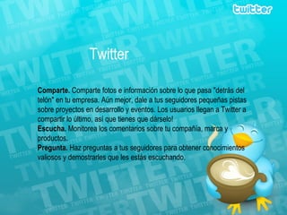 Twitter Comparte.  Comparte fotos e información sobre lo que pasa "detrás del telón" en tu empresa. Aún mejor, dale a tus seguidores pequeñas pistas sobre proyectos en desarrollo y eventos. Los usuarios llegan a Twitter a compartir lo último, así que tienes que dárselo! Escucha.  Monitorea los comentarios sobre tu compañía, marca y productos. Pregunta.  Haz preguntas a tus seguidores para obtener conocimientos valiosos y demostrarles que les estás escuchando. 