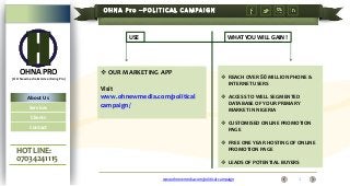 USE

OHNA PRO

WHAT YOU WILL GAIN !

 OUR MARKETING APP

(OH Newmedia & Advertising Pro)

About Us
Services
Clients
Contact

HOT LINE:
07034241115

Visit
www.ohnewmedia.com/political
campaign/

 REACH OVER 50 MILLION PHONE &
INTERNET USERS
 ACCESS TO WELL SEGMENTED
DATABASE OF YOUR PRIMARY
MARKET IN NIGERIA
 CUSTOMISED ONLINE PROMOTION
PAGE

 FREE ONE YEAR HOSTING OF ONLINE
PROMOTION PAGE
 LEADS OF POTENTIAL BUYERS
www.ohnewmedia.com/political campaign

1

 