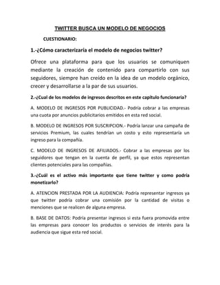 TWITTER BUSCA UN MODELO DE NEGOCIOS
CUESTIONARIO:
1.-¿Cómo caracterizaría el modelo de negocios twitter?
Ofrece una plataforma para que los usuarios se comuniquen
mediante la creación de contenido para compartirlo con sus
seguidores, siempre han creído en la idea de un modelo orgánico,
crecer y desarrollarse a la par de sus usuarios.
2.-¿Cual de los modelos de ingresos descritos en este capítulo funcionaria?
A. MODELO DE INGRESOS POR PUBLICIDAD.- Podría cobrar a las empresas
una cuota por anuncios publicitarios emitidos en esta red social.
B. MODELO DE INGRESOS POR SUSCRIPCION.- Podría lanzar una campaña de
servicios Premium, las cuales tendrían un costo y esto representaría un
ingreso para la compañía.
C. MODELO DE INGRESOS DE AFILIADOS.- Cobrar a las empresas por los
seguidores que tengan en la cuenta de perfil, ya que estos representan
clientes potenciales para las compañías.
3.-¿Cuál es el activo más importante que tiene twitter y como podría
monetizarlo?
A. ATENCION PRESTADA POR LA AUDIENCIA: Podría representar ingresos ya
que twitter podría cobrar una comisión por la cantidad de visitas o
menciones que se realicen de alguna empresa.
B. BASE DE DATOS: Podría presentar ingresos si esta fuera promovida entre
las empresas para conocer los productos o servicios de interés para la
audiencia que sigue esta red social.
 