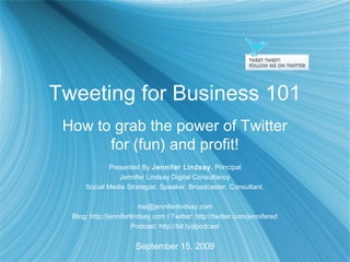 Tweeting for Business 101
How to grab the power of Twitter
for (fun) and profit!
Presented By Jennifer Lindsay, Principal
Jennifer Lindsay Digital Consultancy
Social Media Strategist. Speaker. Broadcaster. Consultant.
me@jenniferlindsay.com
Blog: http://jenniferlindsay.com | Twitter: http://twitter.com/jennifered
Podcast: http://bit.ly/jlpodcast
September 15, 2009
 