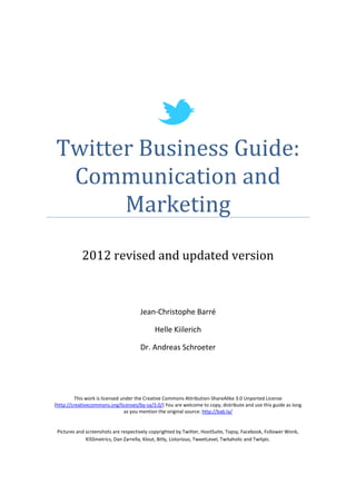 Twitter Business Guide:
 Communication and
      Marketing
            2012 revised and updated version



                                      Jean-Christophe Barré

                                             Helle Kiilerich

                                      Dr. Andreas Schroeter




         This work is licensed under the Creative Commons Attribution-ShareAlike 3.0 Unported License
(http://creativecommons.org/licenses/by-sa/3.0/) You are welcome to copy, distribute and use this guide as long
                                as you mention the original source: http://bab.la/


 Pictures and screenshots are respectively copyrighted by Twitter, HootSuite, Topsy, Facebook, Follower Wonk,
              KISSmetrics, Dan Zarrella, Klout, Bitly, Listorious, TweetLevel, Twitaholic and Twitpic.
 