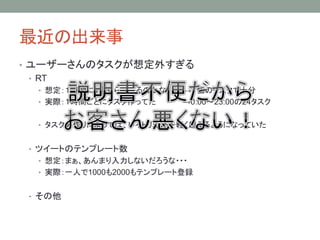最近の出来事
• ユーザーさんのタスクが想定外すぎる
• RT
• 想定：１時間に１回ぐらいやるのかな・・・ →１個のタスクで十分
• 実際：１時間ごとにタスク作ってた →0:00～23:00の24タスク
• タスクの作りによっては、レイトリミットを軽く超えるようになっていた
• ツイートのテンプレート数
• 想定：まぁ、あんまり入力しないだろうな・・・
• 実際：一人で1000も2000もテンプレート登録
• その他
 