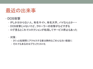 最近の出来事
• DOS攻撃
• IPしか分からない人、有名サイト、有名大学、バイなんとか・・・
• DOS攻撃じゃないけど、クローラーの攻撃がひどすぎる
• ログ見るとこれでコネクションが枯渇してサービス停止もあった
• 対策：
• さくっと短期間にアクセスする輩は静的なごめんなさい画面に
• それでも来るのはブラックリスト化
 