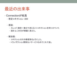最近の出来事
• Connectionが枯渇
• 想定コネクション：300
• 原因：
• スレッド（数秒～数分で消える）にコネクションを持たせていた
• 設計上この方が綺麗に見えた。
• 解決策：
• コネクションをその都度取るようにした。
• トランザクション関係ないサービスなのでこれで良し
 