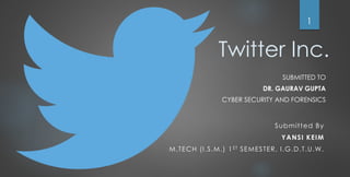Twitter Inc.
SUBMITTED TO
DR. GAURAV GUPTA
CYBER SECURITY AND FORENSICS
1
Submitted By
YANSI KEIM
M.TECH (I.S.M.) 1ST SEMESTER, I.G.D.T.U.W.
 