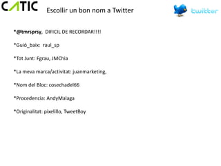 Escollir un bon nom a Twitter

*@tmrsprsy, DIFICIL DE RECORDAR!!!!

*Guió_baix: raul_sp

*Tot Junt: Fgrau, JMChia

*La meva marca/activitat: juanmarketing,

*Nom del Bloc: cosechadel66

*Procedencia: AndyMalaga

*Originalitat: pixelillo, TweetBoy
 