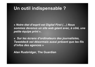 Un outil indispensable ?


« Notre état d’esprit est Digital First (…) Nous
sommes devenus un site web géant avec, à côté, une
petite équipe print ».

« Sur les écrans d’ordinateurs des journalistes,
Tweetdeck est désormais aussi présent que les fils
d’infos des agences »

Alan Rusbridger, The Guardian
 