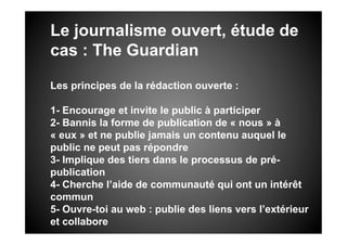 Le journalisme ouvert, étude de
cas : The Guardian

Les principes de la rédaction ouverte :

1- Encourage et invite le public à participer
2- Bannis la forme de publication de « nous » à
« eux » et ne publie jamais un contenu auquel le
public ne peut pas répondre
3- Implique des tiers dans le processus de pré-
publication
4- Cherche l’aide de communauté qui ont un intérêt
commun
5- Ouvre-toi au web : publie des liens vers l’extérieur
et collabore
 