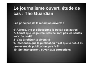 Le journalisme ouvert, étude de
cas : The Guardian

Les principes de la rédaction ouverte :

6- Agrège, trie et sélectionne le travail des autres
7- Admet que les journalistes ne sont pas les seules
voix d’autorité
8- Vise à refléter la diversité
9- Reconnais que la publication n’est que le début du
processus de publication, pas la fin
10- Soit transparent, ouvert aux corrections
 